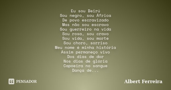 Eu sou Beirú Sou negro, sou África De povo escravizado Mas não sou escravo Sou guerreiro na vida Sou rosa, sou cravo Sou vida, sou morte Sou choro, sorriso Meu ... Frase de Albert Ferreira.