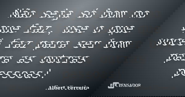 Não seja só bom no que faz, use o que você faz para ser bom para as outras pessoas!... Frase de Albert Ferreira.