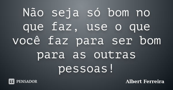 Não seja só bom no que faz, use o que você faz para ser bom para as outras pessoas!... Frase de Albert Ferreira.