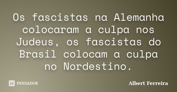 Os fascistas na Alemanha colocaram a culpa nos Judeus, os fascistas do Brasil colocam a culpa no Nordestino.... Frase de Albert Ferreira.