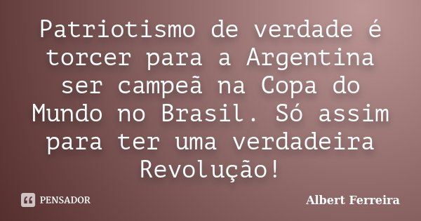 Patriotismo de verdade é torcer para a Argentina ser campeã na Copa do Mundo no Brasil. Só assim para ter uma verdadeira Revolução!... Frase de Albert Ferreira.