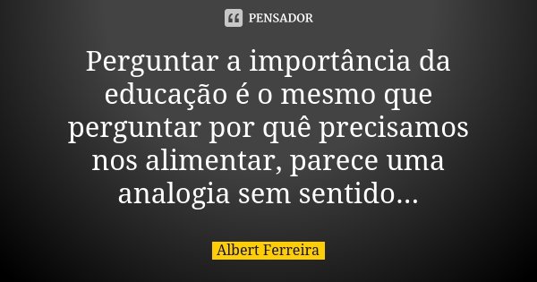 Perguntar a importância da educação é o mesmo que perguntar por quê precisamos nos alimentar, parece uma analogia sem sentido...... Frase de Albert Ferreira.