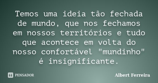 Temos uma ideia tão fechada de mundo, que nos fechamos em nossos territórios e tudo que acontece em volta do nosso confortável "mundinho" é insignific... Frase de Albert Ferreira.