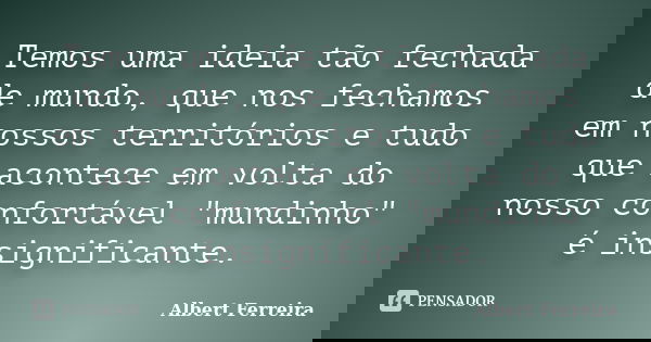 Temos uma ideia tão fechada de mundo, que nos fechamos em nossos territórios e tudo que acontece em volta do nosso confortável "mundinho" é insignific... Frase de Albert Ferreira.