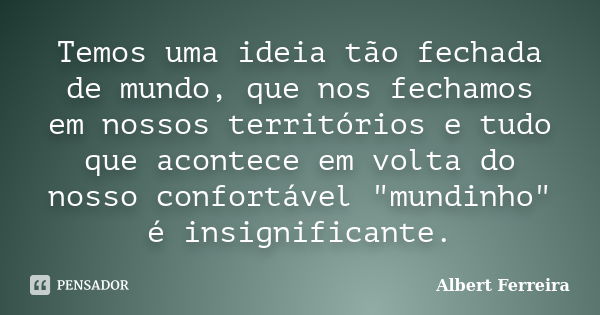 Temos uma ideia tão fechada de mundo, que nos fechamos em nossos territórios e tudo que acontece em volta do nosso confortável "mundinho" é insignific... Frase de Albert Ferreira.