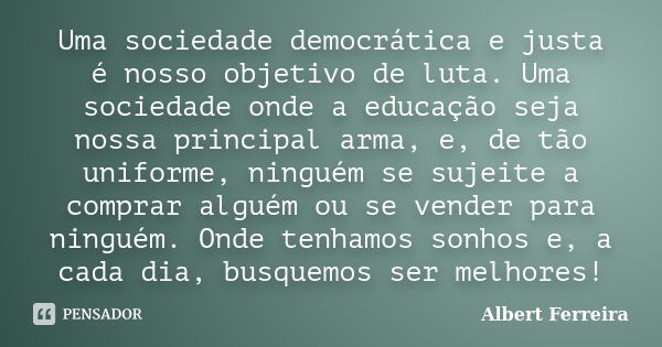 Uma sociedade democrática e justa é nosso objetivo de luta. Uma sociedade onde a educação seja nossa principal arma, e, de tão uniforme, ninguém se sujeite a co... Frase de Albert Ferreira.