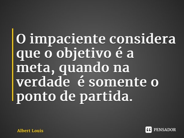 ⁠O impaciente considera que o objetivo é a meta, quando na verdade é somente o ponto de partida.... Frase de Albert Louis.