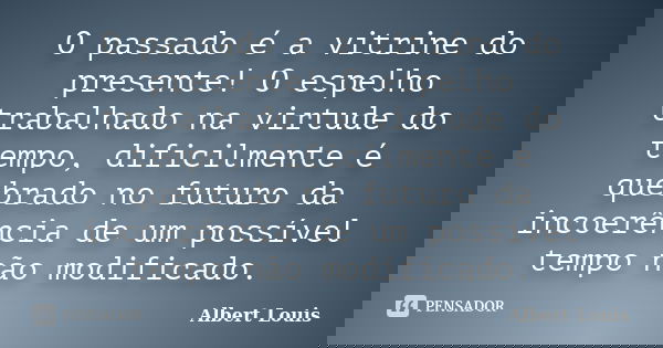 O passado é a vitrine do presente! O espelho trabalhado na virtude do tempo, dificilmente é quebrado no futuro da incoerência de um possível tempo não modificad... Frase de Albert Louis.