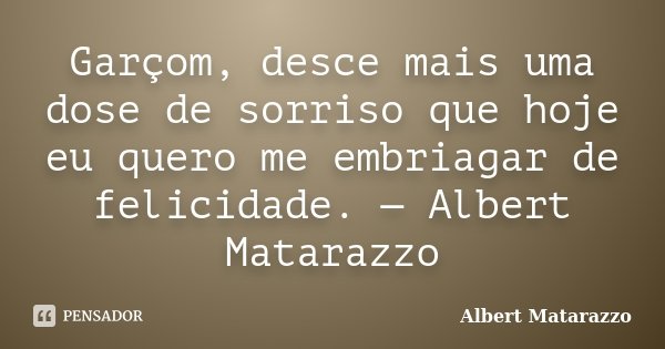 Garçom, desce mais uma dose de sorriso que hoje eu quero me embriagar de felicidade. — Albert Matarazzo... Frase de Albert Matarazzo.
