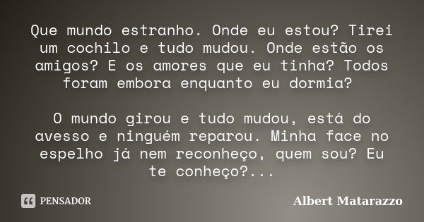 Que mundo estranho. Onde eu estou? Tirei um cochilo e tudo mudou. Onde estão os amigos? E os amores que eu tinha? Todos foram embora enquanto eu dormia? O mundo... Frase de Albert Matarazzo.