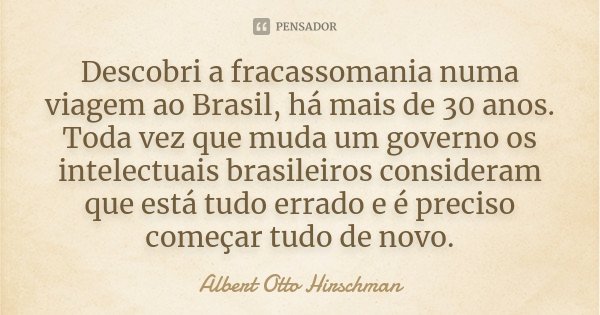 Descobri a fracassomania numa viagem ao Brasil, há mais de 30 anos. Toda vez que muda um governo os intelectuais brasileiros consideram que está tudo errado e é... Frase de Albert Otto Hirschman.