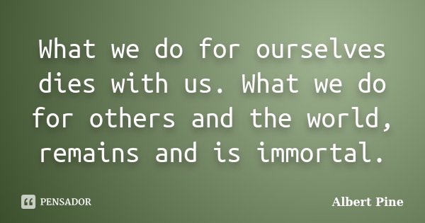 What we do for ourselves dies with us. What we do for others and the world, remains and is immortal.... Frase de Albert Pine.