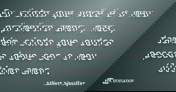 Eu sinto que você é o meu primeiro amor, mas, também sinto que outra pessoa deve ser o meu último amor.... Frase de Albert Squilter.