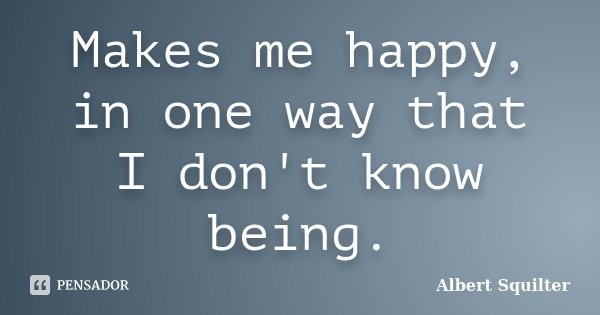 Makes me happy, in one way that I don't know being.... Frase de Albert Squilter.