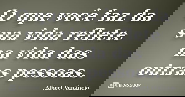 O que você faz da sua vida reflete na vida das outras pessoas.... Frase de Albert Venâncio.