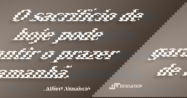 O sacrifício de hoje pode garantir o prazer de amanhã.... Frase de Albert Venâncio.