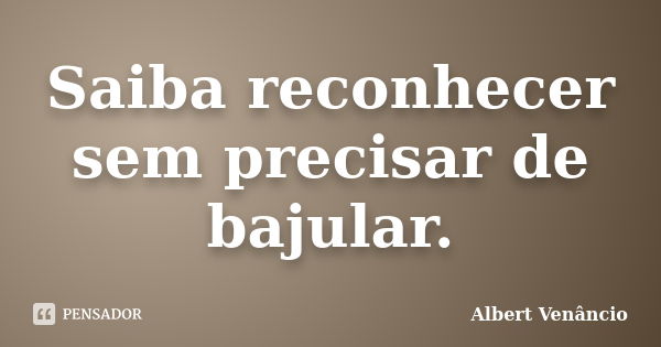 Saiba reconhecer sem precisar de bajular.... Frase de Albert Venâncio.