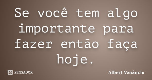 Se você tem algo importante para fazer então faça hoje.... Frase de Albert Venâncio.