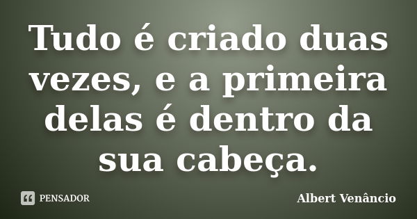 Tudo é criado duas vezes, e a primeira delas é dentro da sua cabeça.... Frase de Albert Venâncio.