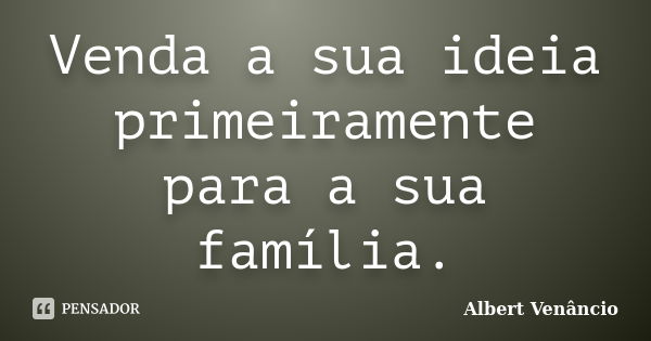 Venda a sua ideia primeiramente para a sua família.... Frase de Albert Venâncio.