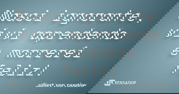 Nasci ignorante, vivi aprendendo e morrerei feliz!... Frase de albert von randow.