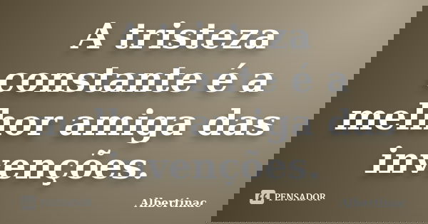 A tristeza constante é a melhor amiga das invenções.... Frase de Albertinac.