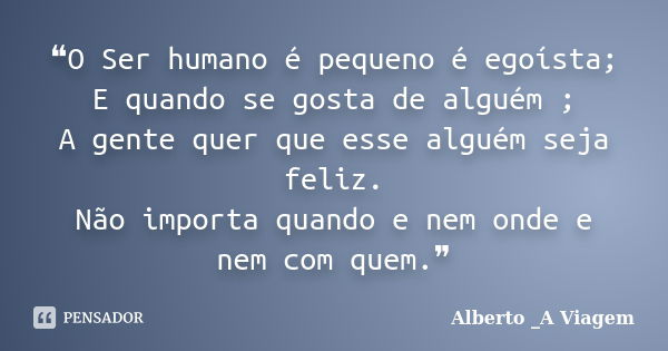 ❝O Ser humano é pequeno é egoísta; E quando se gosta de alguém ; A gente quer que esse alguém seja feliz. Não importa quando e nem onde e nem com quem.❞... Frase de Alberto _A Viagem.