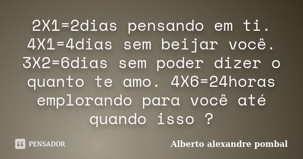 2X1=2dias pensando em ti. 4X1=4dias sem beijar você. 3X2=6dias sem poder dizer o quanto te amo. 4X6=24horas emplorando para você até quando isso ?... Frase de Alberto alexandre pombal.