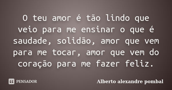 O teu amor é tão lindo que veio para me ensinar o que é saudade, solidão, amor que vem para me tocar, amor que vem do coração para me fazer feliz.... Frase de Alberto alexandre pombal.