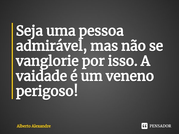 Seja uma pessoa admirável, mas não se vanglorie por isso. A vaidade é um veneno perigoso!... Frase de Alberto Alexandre.