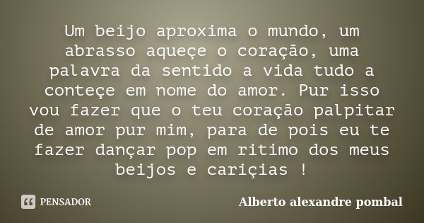 Um beijo aproxima o mundo, um abrasso aqueçe o coração, uma palavra da sentido a vida tudo a conteçe em nome do amor. Pur isso vou fazer que o teu coração palpi... Frase de Alberto alexandre pombal.