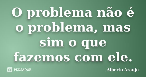 O problema não é o problema, mas sim o que fazemos com ele.... Frase de Alberto Araujo.