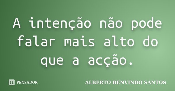 A intenção não pode falar mais alto do que a acção.... Frase de Alberto Benvindo Santos.