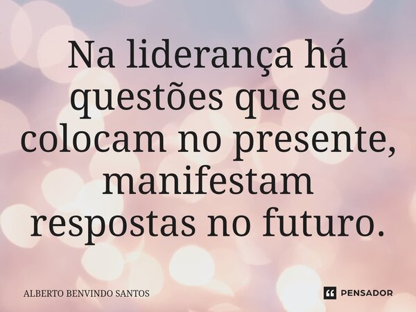 Na liderança há questões que se colocam no presente, manifestam respostas no futuro.... Frase de ALBERTO BENVINDO SANTOS.