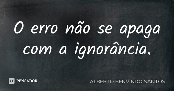 O erro não se apaga com a ignorância.... Frase de Alberto Benvindo Santos.