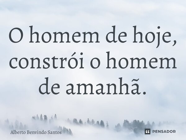 ⁠O homem de hoje, constrói o homem de amanhã.... Frase de ALBERTO BENVINDO SANTOS.