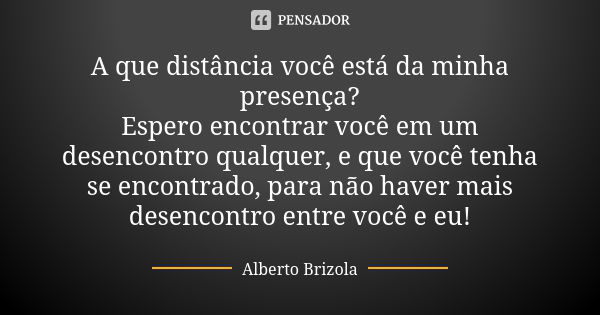 A que distância você está da minha presença?
Espero encontrar você em um desencontro qualquer, e que você tenha se encontrado, para não haver mais desencontro e... Frase de Alberto Brizola.