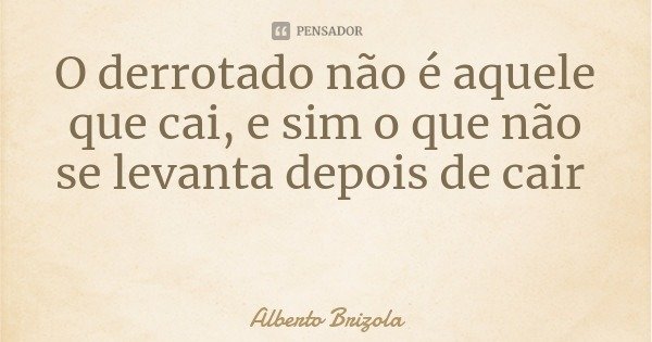 O derrotado não é aquele que cai, e sim o que não se levanta depois de cair... Frase de Alberto Brizola.