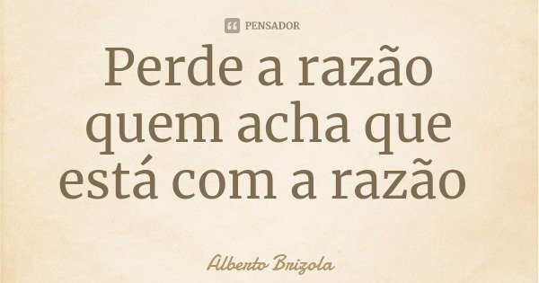 Perde a razão quem acha que está com a razão... Frase de Alberto Brizola.