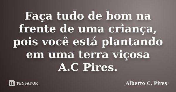 Faça tudo de bom na frente de uma criança, pois você está plantando em uma terra viçosa A.C Pires.... Frase de Alberto C. Pires.