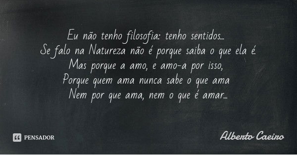 Eu não tenho filosofia: tenho sentidos... Se falo na Natureza não é porque saiba o que ela é. Mas porque a amo, e amo-a por isso, Porque quem ama nunca sabe o q... Frase de Alberto Caeiro.