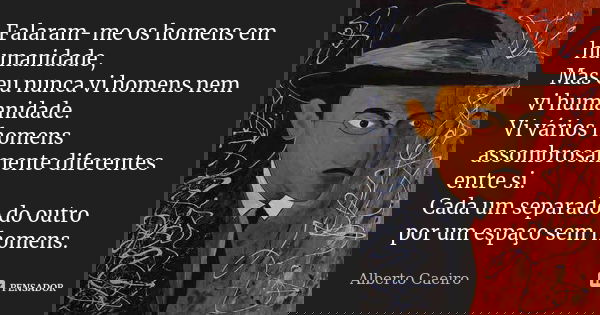 Falaram-me os homens em humanidade, Mas eu nunca vi homens nem vi humanidade. Vi vários homens assombrosamente diferentes entre si. Cada um separado do outro po... Frase de Alberto Caeiro.