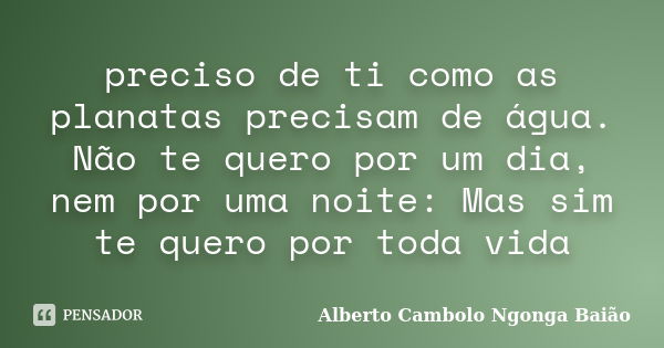 preciso de ti como as planatas precisam de água. Não te quero por um dia, nem por uma noite: Mas sim te quero por toda vida... Frase de Alberto Cambolo Ngonga Baião.