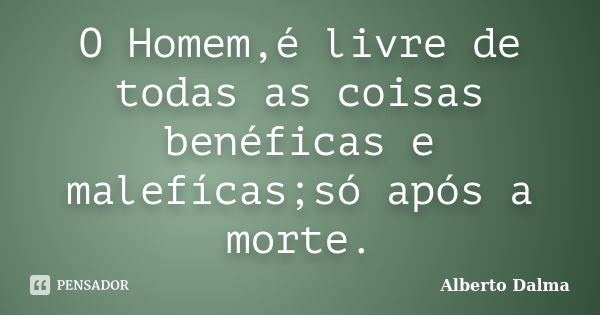 O Homem,é livre de todas as coisas benéficas e malefícas;só após a morte.... Frase de Alberto Dalma.