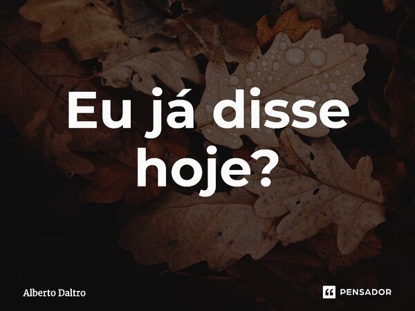 ⁠⁠Eu já disse hoje?... Frase de Alberto Daltro.