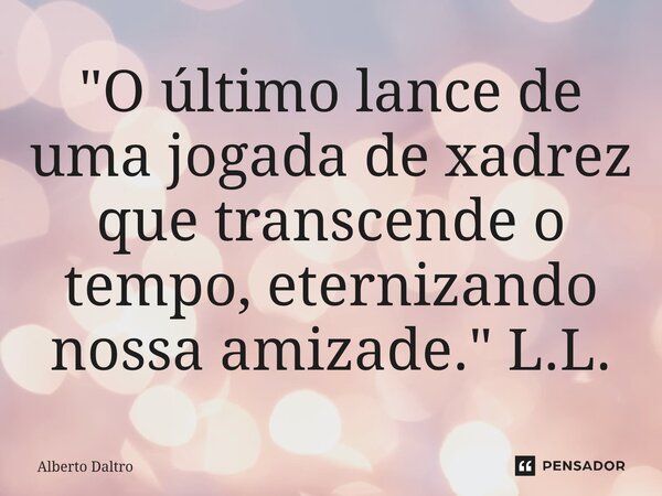 ⁠"O último lance de uma jogada de xadrez que transcende o tempo, eternizando nossa amizade." L.L.... Frase de Alberto Daltro.