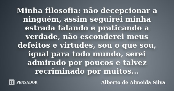 Minha filosofia: não decepcionar a ninguém, assim seguirei minha estrada falando e praticando a verdade, não esconderei meus defeitos e virtudes, sou o que sou,... Frase de Alberto de Almeida Silva.