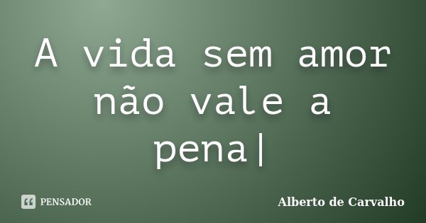 A vida sem amor não vale a pena|... Frase de Alberto de Carvalho.