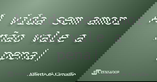 A vida sem amor não vale a pena|... Frase de Alberto de Carvalho.