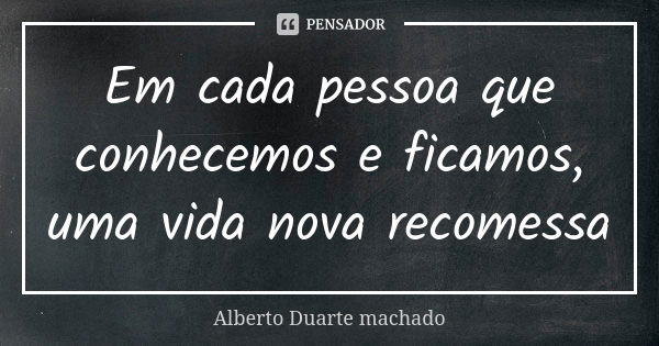 Em cada pessoa que conhecemos e ficamos, uma vida nova recomessa... Frase de Alberto Duarte machado.